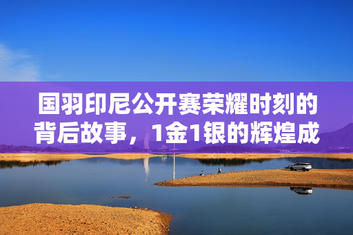 国羽印尼公开赛荣耀时刻的背后故事，1金1银的辉煌成就