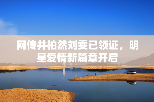 网传井柏然刘雯已领证，明星爱情新篇章开启