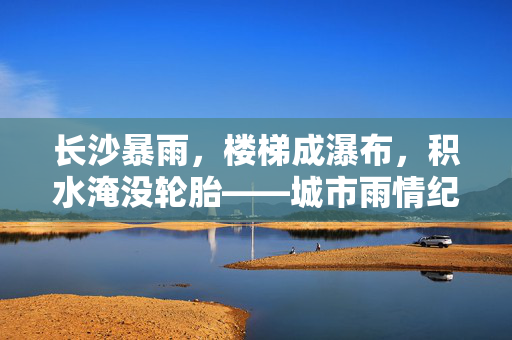 长沙暴雨，楼梯成瀑布，积水淹没轮胎——城市雨情纪实