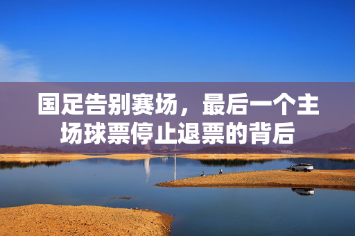 国足告别赛场，最后一个主场球票停止退票的背后