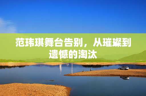 范玮琪舞台告别，从璀璨到遗憾的淘汰