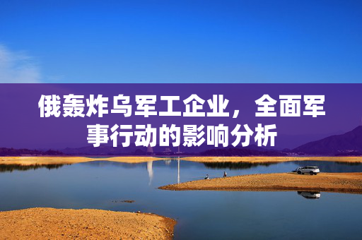 俄轰炸乌军工企业，全面军事行动的影响分析