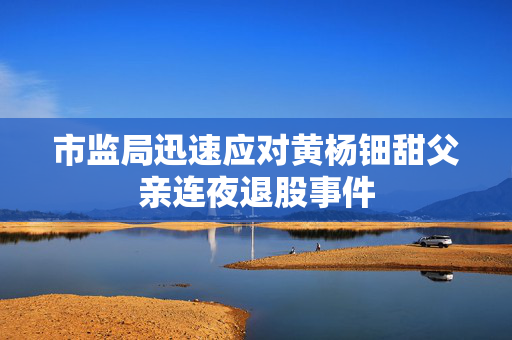 市监局迅速应对黄杨钿甜父亲连夜退股事件