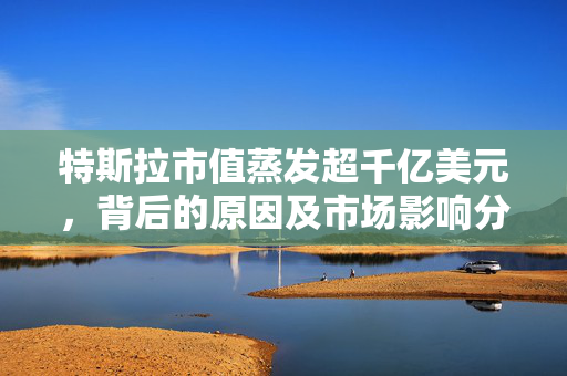 特斯拉市值蒸发超千亿美元，背后的原因及市场影响分析