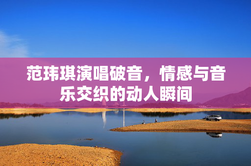 范玮琪演唱破音，情感与音乐交织的动人瞬间