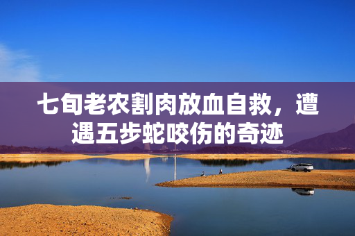 七旬老农割肉放血自救，遭遇五步蛇咬伤的奇迹