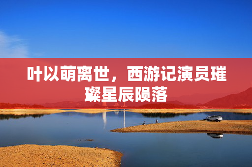 叶以萌离世，西游记演员璀璨星辰陨落