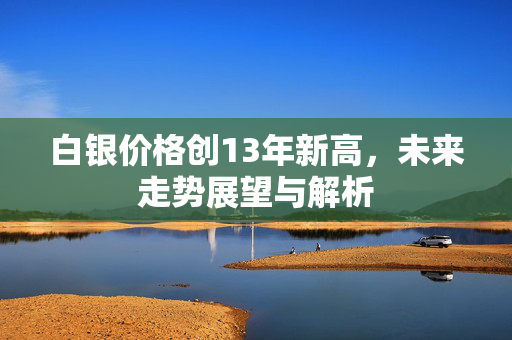 白银价格创13年新高，未来走势展望与解析