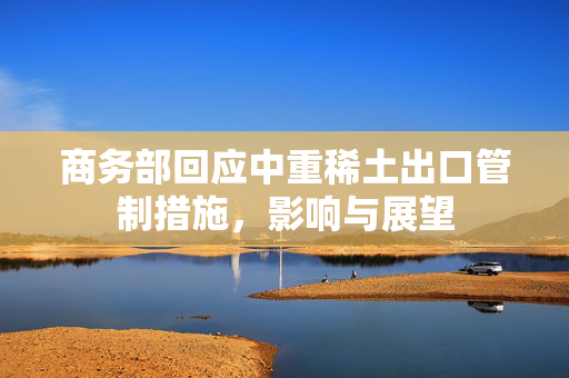 商务部回应中重稀土出口管制措施，影响与展望
