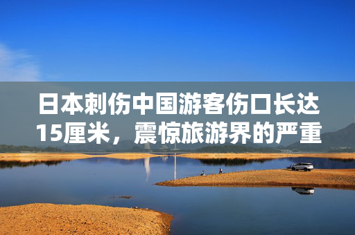 日本刺伤中国游客伤口长达15厘米，震惊旅游界的严重安全事件