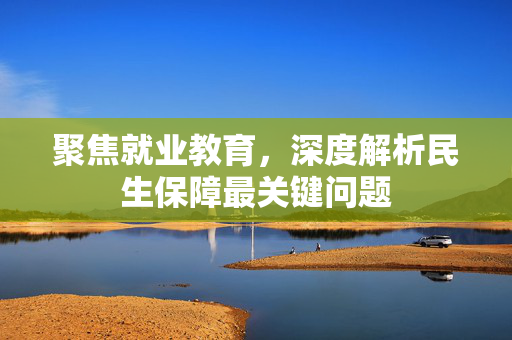 聚焦就业教育，深度解析民生保障最关键问题