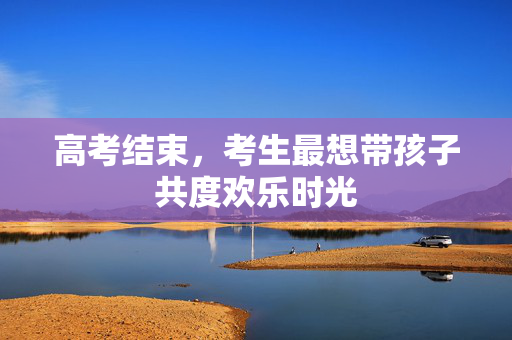 高考结束，考生最想带孩子共度欢乐时光