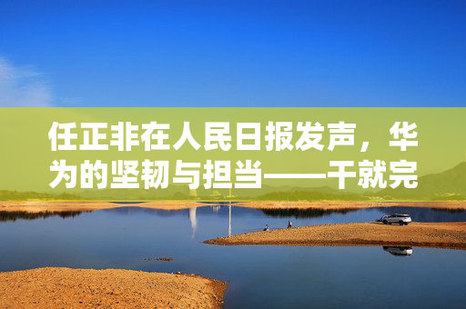 任正非在人民日报发声，华为的坚韧与担当——干就完了