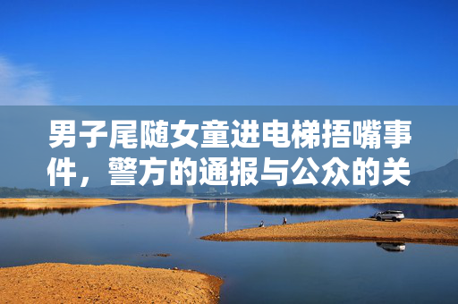 男子尾随女童进电梯捂嘴事件，警方的通报与公众的关注