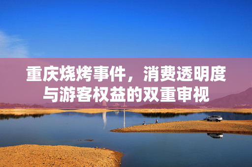 重庆烧烤事件，消费透明度与游客权益的双重审视