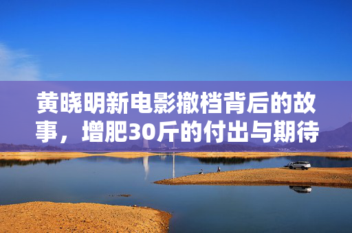 黄晓明新电影撤档背后的故事，增肥30斤的付出与期待