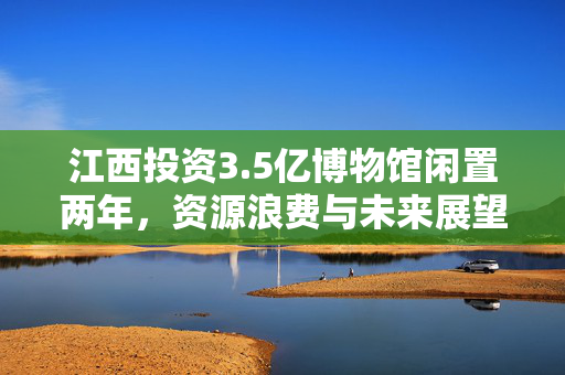 江西投资3.5亿博物馆闲置两年，资源浪费与未来展望的挑战