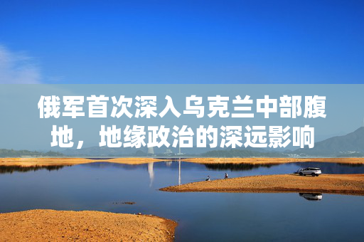 俄军首次深入乌克兰中部腹地，地缘政治的深远影响