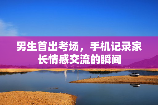 男生首出考场，手机记录家长情感交流的瞬间