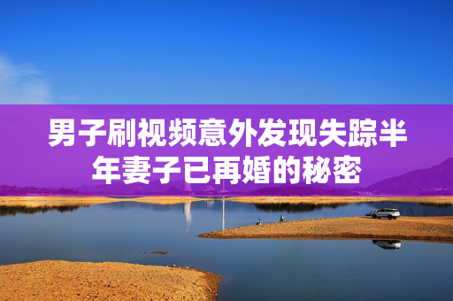 男子刷视频意外发现失踪半年妻子已再婚的秘密