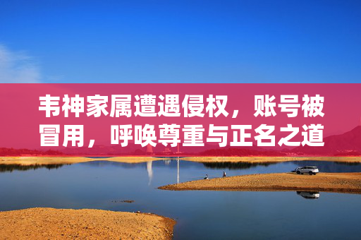 韦神家属遭遇侵权，账号被冒用，呼唤尊重与正名之道