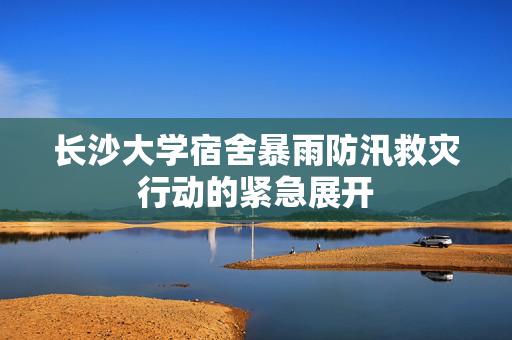 长沙大学宿舍暴雨防汛救灾行动的紧急展开