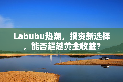Labubu热潮，投资新选择，能否超越黄金收益？