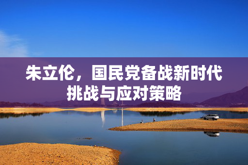 朱立伦，国民党备战新时代挑战与应对策略
