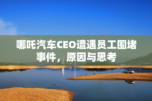 哪吒汽车CEO遭遇员工围堵事件，原因与思考