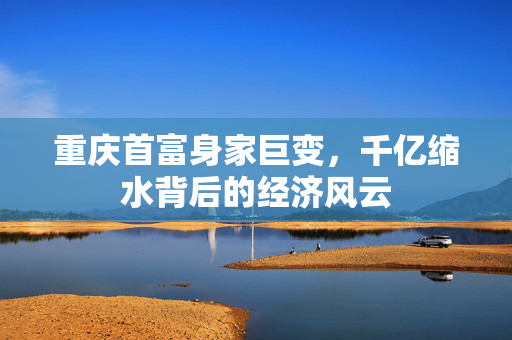 重庆首富身家巨变，千亿缩水背后的经济风云