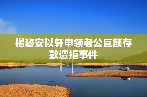 揭秘安以轩申领老公巨额存款遭拒事件