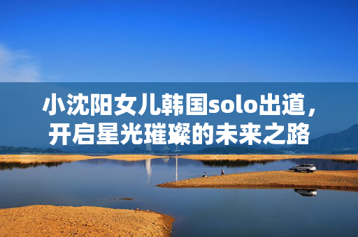 小沈阳女儿韩国solo出道，开启星光璀璨的未来之路