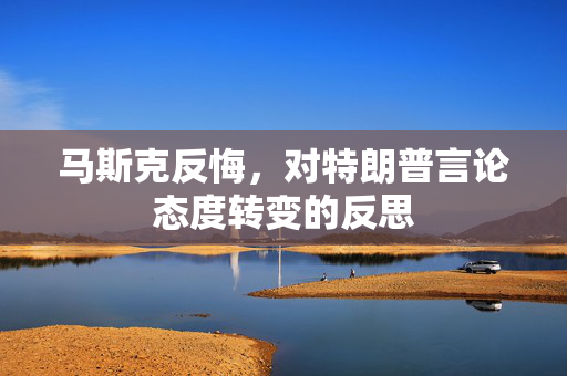 马斯克反悔，对特朗普言论态度转变的反思