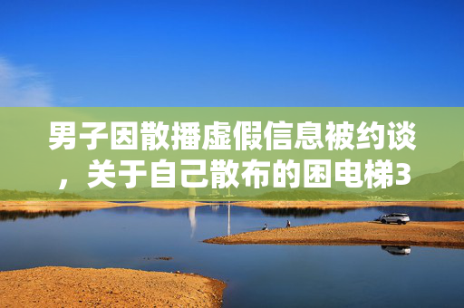 男子因散播虚假信息被约谈，关于自己散布的困电梯3小时谣言事件的处理结果