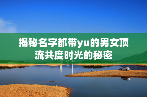 揭秘名字都带yu的男女顶流共度时光的秘密