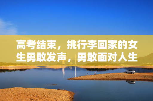 高考结束，挑行李回家的女生勇敢发声，勇敢面对人生的挑战