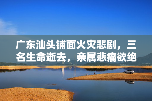 广东汕头铺面火灾悲剧，三名生命逝去，亲属悲痛欲绝