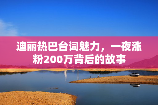 迪丽热巴台词魅力，一夜涨粉200万背后的故事