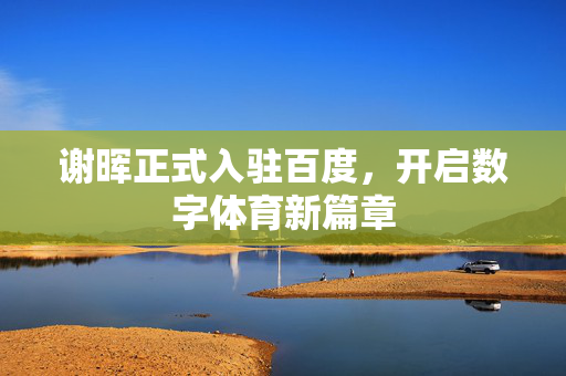 谢晖正式入驻百度，开启数字体育新篇章
