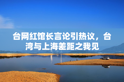 台网红馆长言论引热议，台湾与上海差距之我见