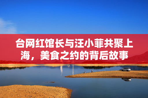 台网红馆长与汪小菲共聚上海，美食之约的背后故事