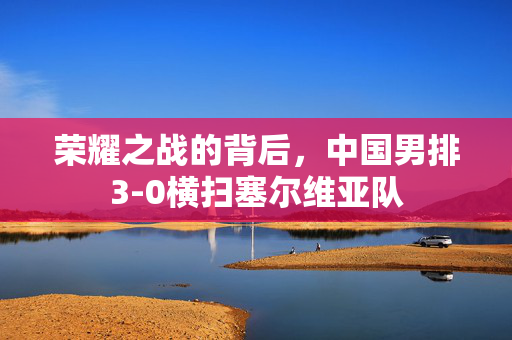 荣耀之战的背后，中国男排3-0横扫塞尔维亚队