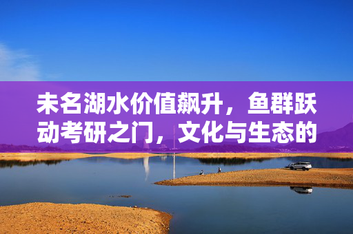 未名湖水价值飙升，鱼群跃动考研之门，文化与生态的交织思考