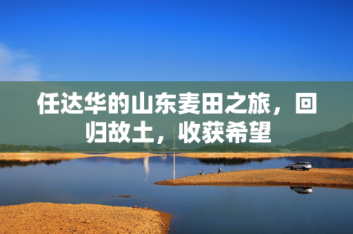 任达华的山东麦田之旅，回归故土，收获希望