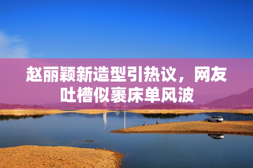 赵丽颖新造型引热议，网友吐槽似裹床单风波
