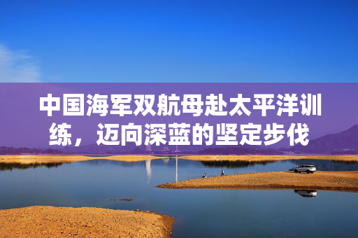 中国海军双航母赴太平洋训练，迈向深蓝的坚定步伐