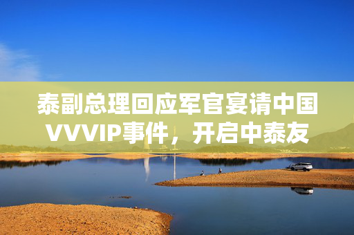 泰副总理回应军官宴请中国VVVIP事件，开启中泰友好关系新篇章