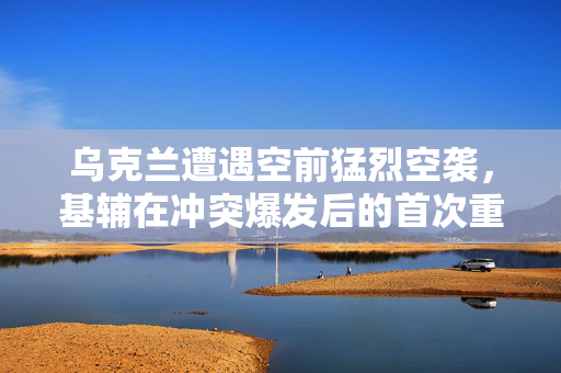 乌克兰遭遇空前猛烈空袭，基辅在冲突爆发后的首次重大挑战