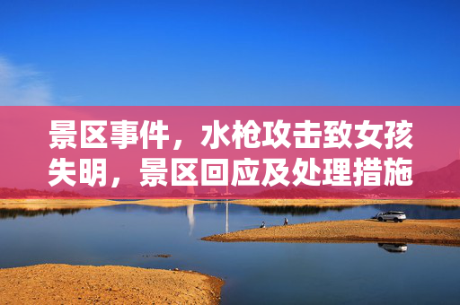 景区事件，水枪攻击致女孩失明，景区回应及处理措施