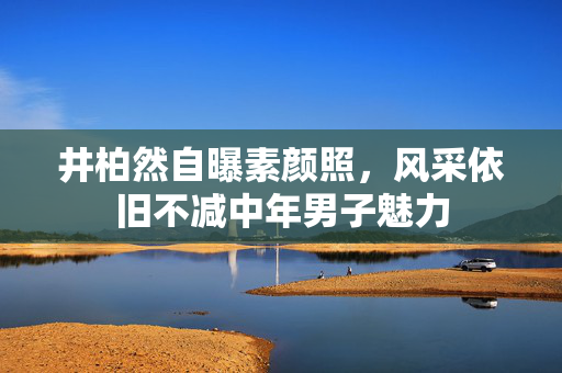 井柏然自曝素颜照，风采依旧不减中年男子魅力